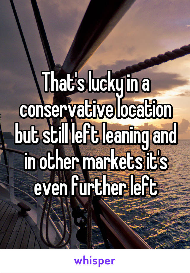 That's lucky in a conservative location but still left leaning and in other markets it's even further left