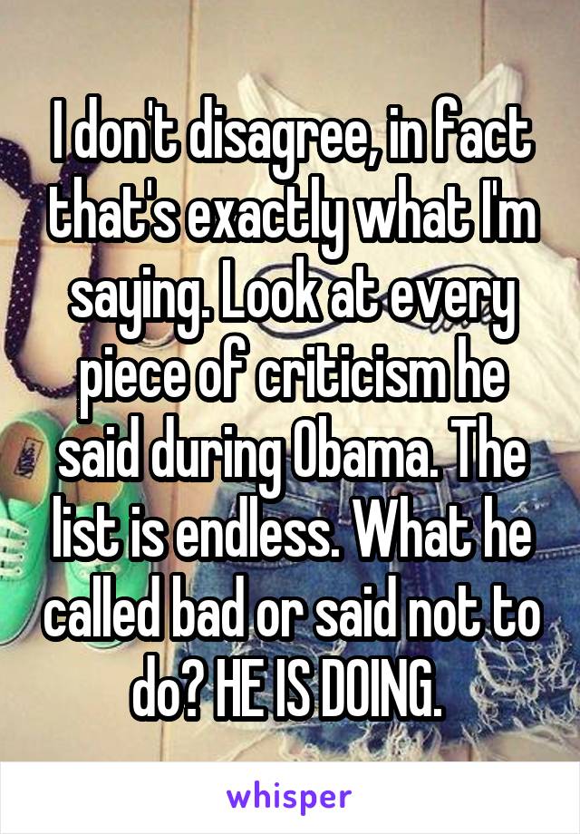 I don't disagree, in fact that's exactly what I'm saying. Look at every piece of criticism he said during Obama. The list is endless. What he called bad or said not to do? HE IS DOING. 