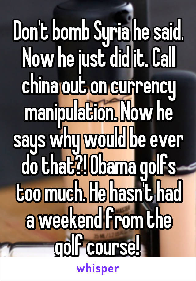 Don't bomb Syria he said. Now he just did it. Call china out on currency manipulation. Now he says why would be ever do that?! Obama golfs too much. He hasn't had a weekend from the golf course! 