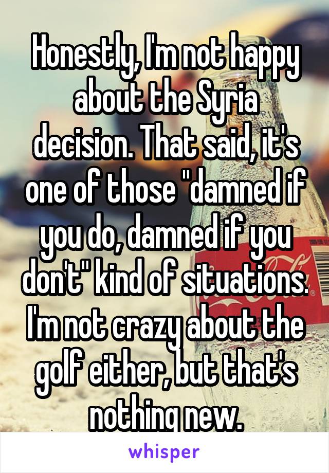 Honestly, I'm not happy about the Syria decision. That said, it's one of those "damned if you do, damned if you don't" kind of situations. I'm not crazy about the golf either, but that's nothing new.