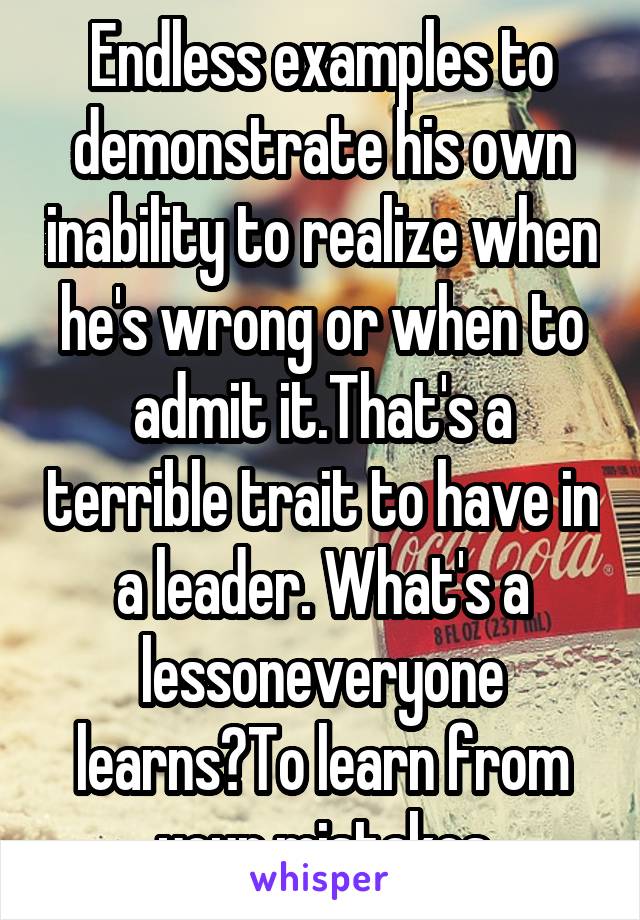 Endless examples to demonstrate his own inability to realize when he's wrong or when to admit it.That's a terrible trait to have in a leader. What's a lessoneveryone learns?To learn from your mistakes