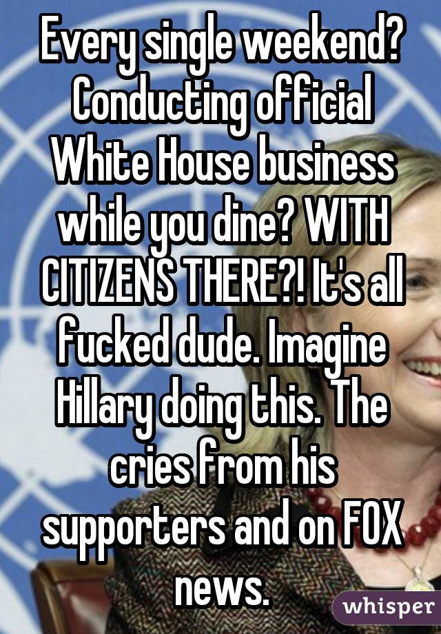 Every single weekend? Conducting official White House business while you dine? WITH CITIZENS THERE?! It's all fucked dude. Imagine Hillary doing this. The cries from his supporters and on FOX news.