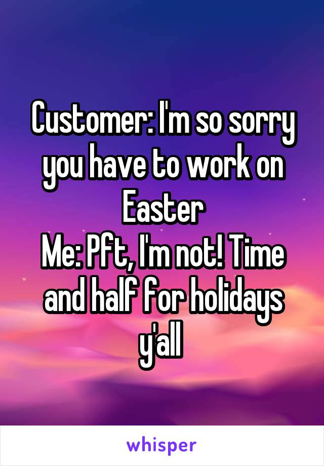 Customer: I'm so sorry you have to work on Easter
Me: Pft, I'm not! Time and half for holidays y'all 