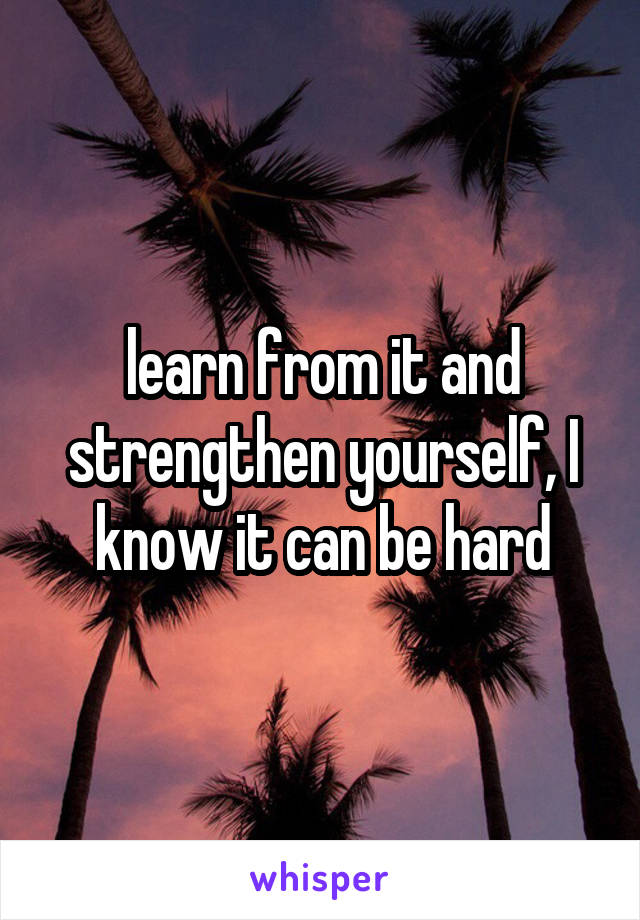 learn from it and strengthen yourself, I know it can be hard