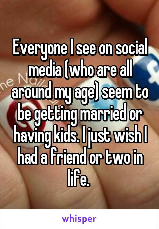 Everyone I see on social media (who are all around my age) seem to be getting married or having kids. I just wish I had a friend or two in life. 