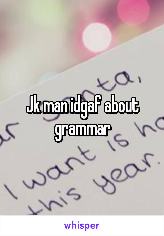 Jk man idgaf about grammar