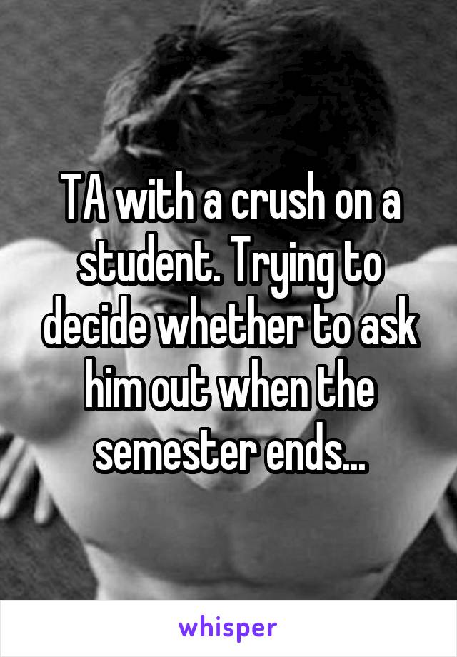 TA with a crush on a student. Trying to decide whether to ask him out when the semester ends...