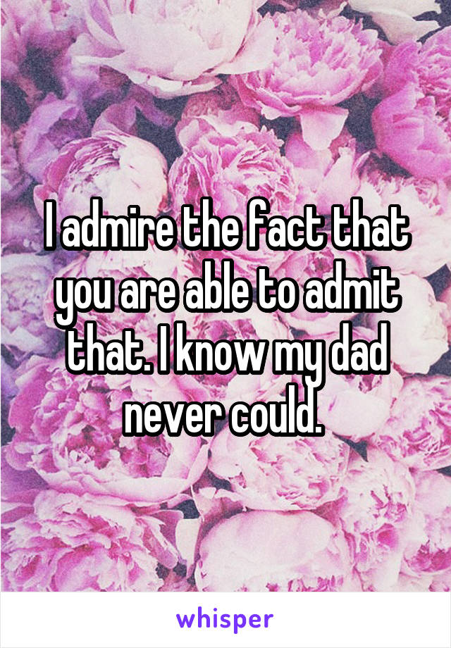 I admire the fact that you are able to admit that. I know my dad never could. 