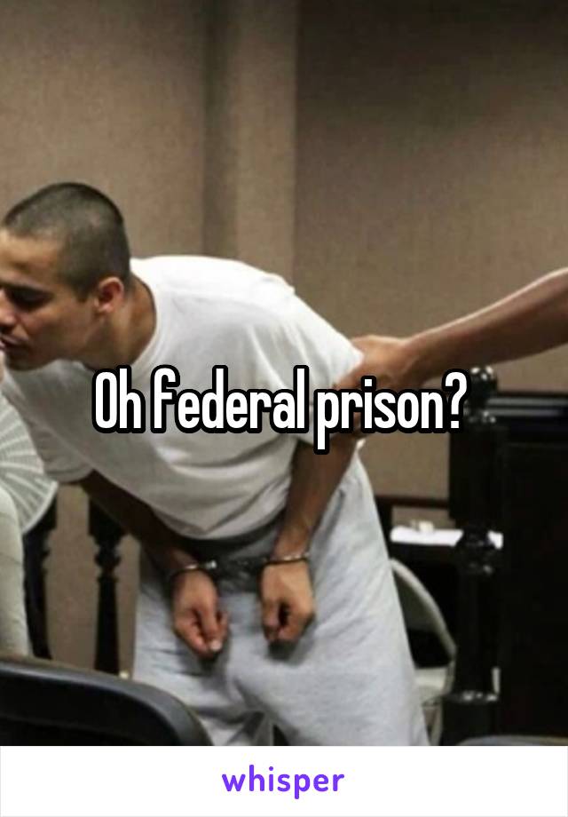 Oh federal prison? 