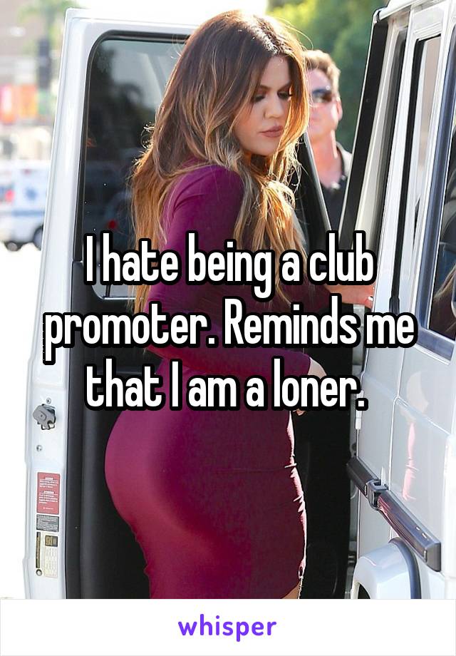 I hate being a club promoter. Reminds me that I am a loner. 