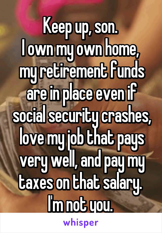 Keep up, son. 
I own my own home, 
my retirement funds are in place even if social security crashes, love my job that pays very well, and pay my taxes on that salary. 
I'm not you. 