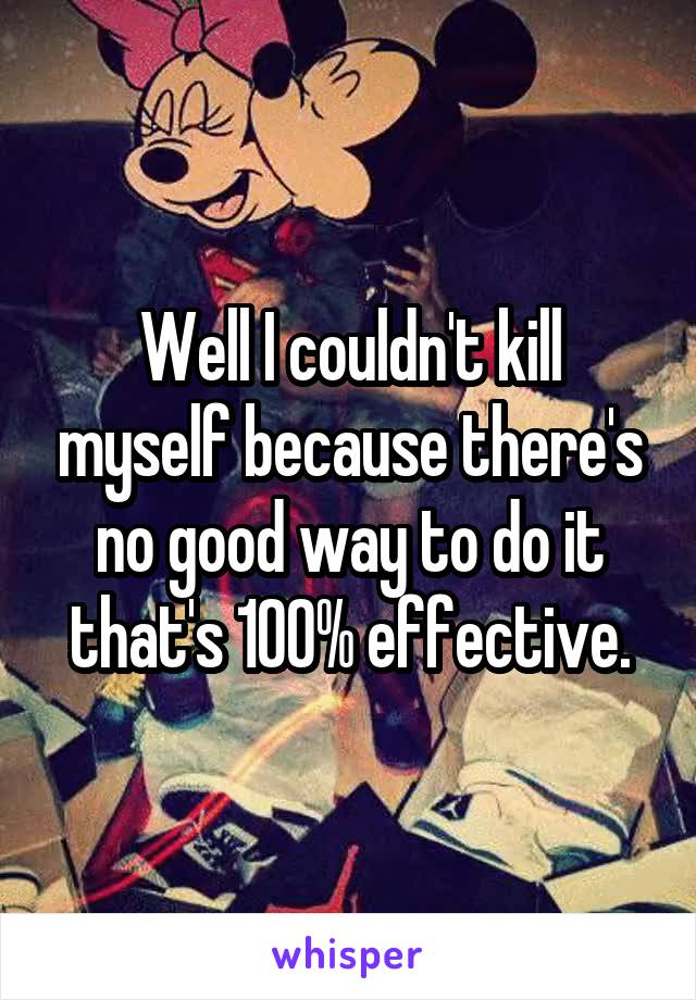 Well I couldn't kill myself because there's no good way to do it that's 100% effective.