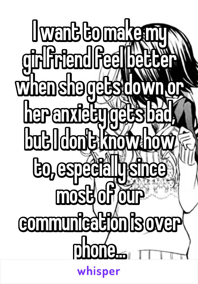 I want to make my girlfriend feel better when she gets down or her anxiety gets bad, but I don't know how to, especially since most of our communication is over phone...
