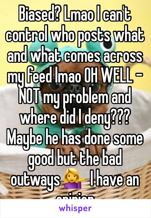 Biased? Lmao I can't control who posts what and what comes across my feed lmao OH WELL - NOT my problem and where did I deny??? Maybe he has done some good but the bad outways 💁  I have an opinion 