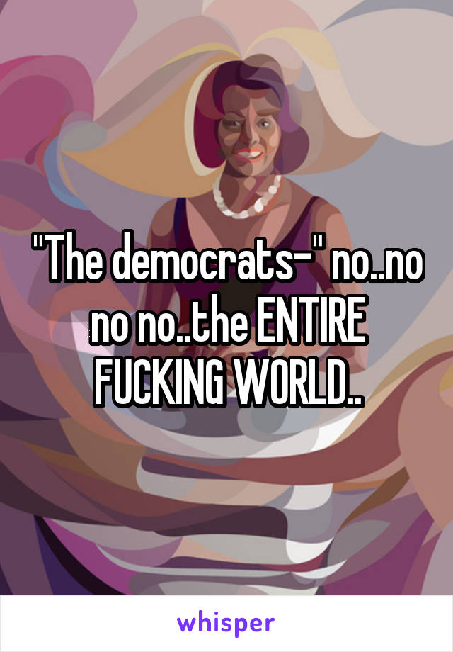 "The democrats-" no..no no no..the ENTIRE FUCKING WORLD..