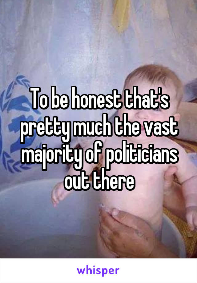 To be honest that's pretty much the vast majority of politicians out there