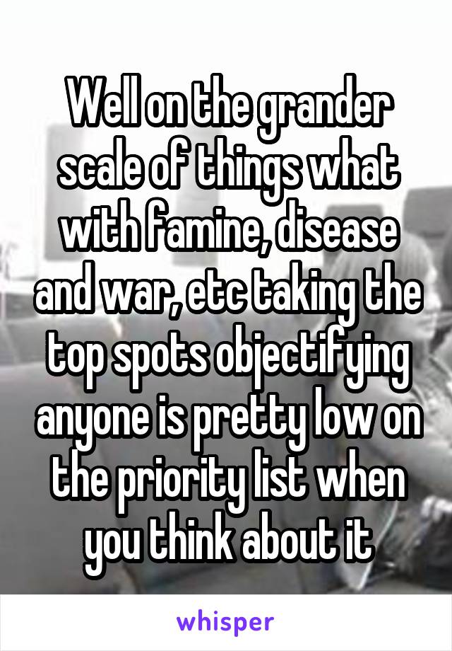 Well on the grander scale of things what with famine, disease and war, etc taking the top spots objectifying anyone is pretty low on the priority list when you think about it