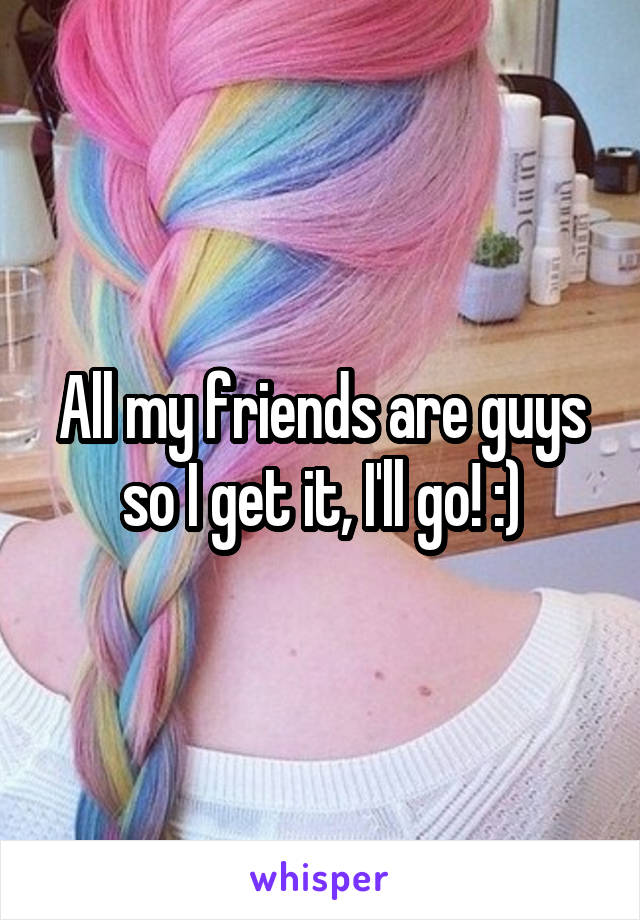 All my friends are guys so I get it, I'll go! :)