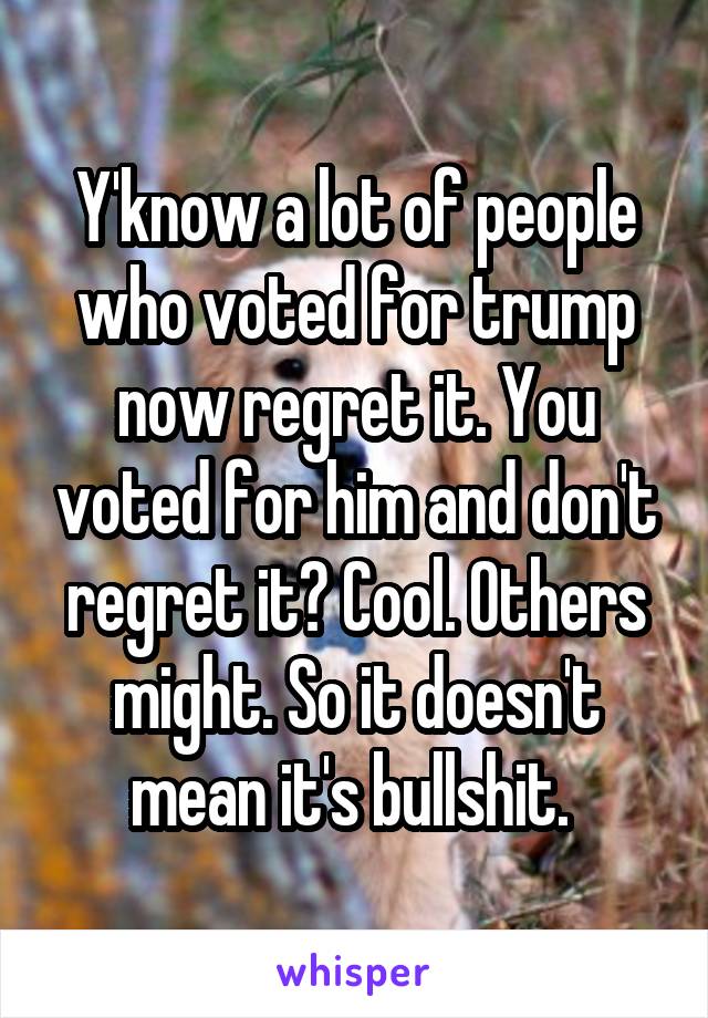 Y'know a lot of people who voted for trump now regret it. You voted for him and don't regret it? Cool. Others might. So it doesn't mean it's bullshit. 