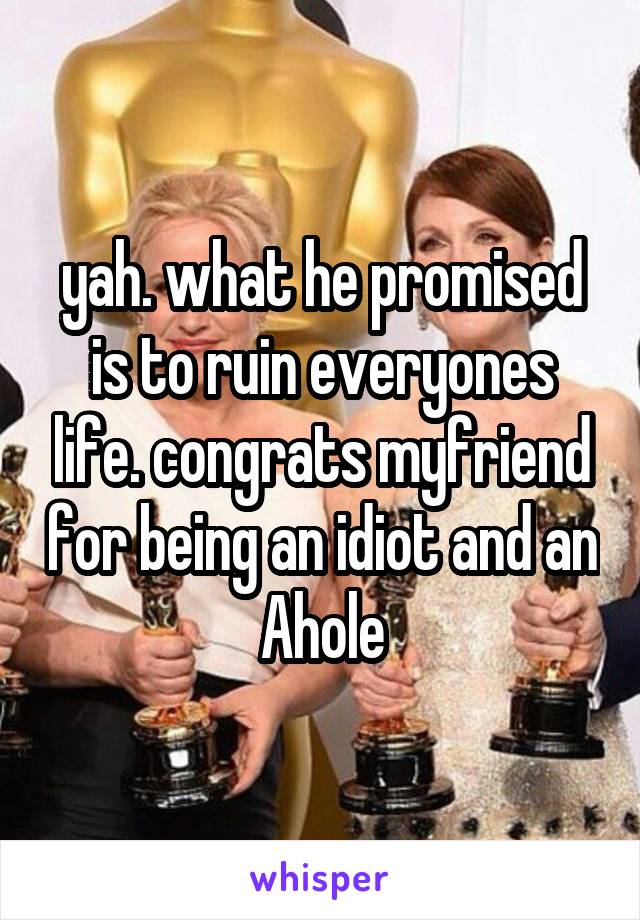 yah. what he promised is to ruin everyones life. congrats myfriend for being an idiot and an Ahole