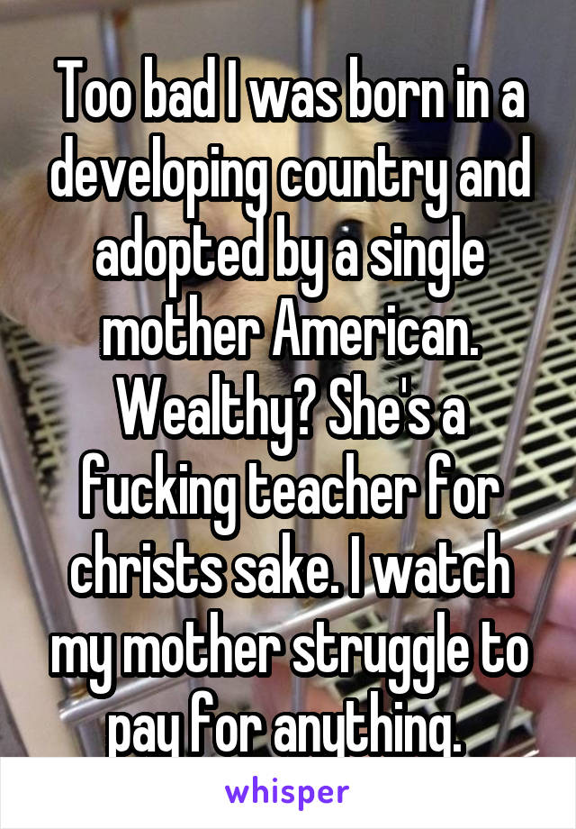 Too bad I was born in a developing country and adopted by a single mother American. Wealthy? She's a fucking teacher for christs sake. I watch my mother struggle to pay for anything. 