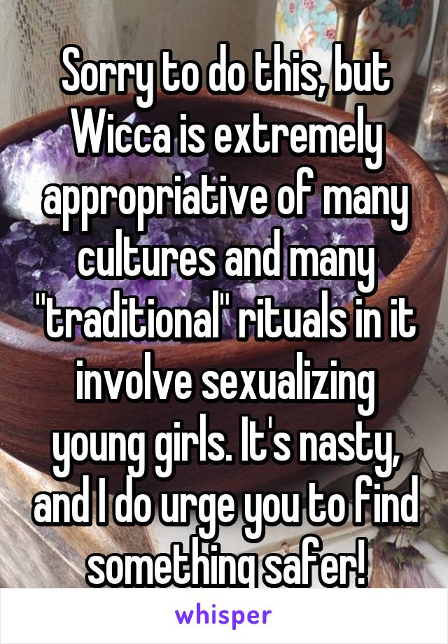 Sorry to do this, but Wicca is extremely appropriative of many cultures and many "traditional" rituals in it involve sexualizing young girls. It's nasty, and I do urge you to find something safer!