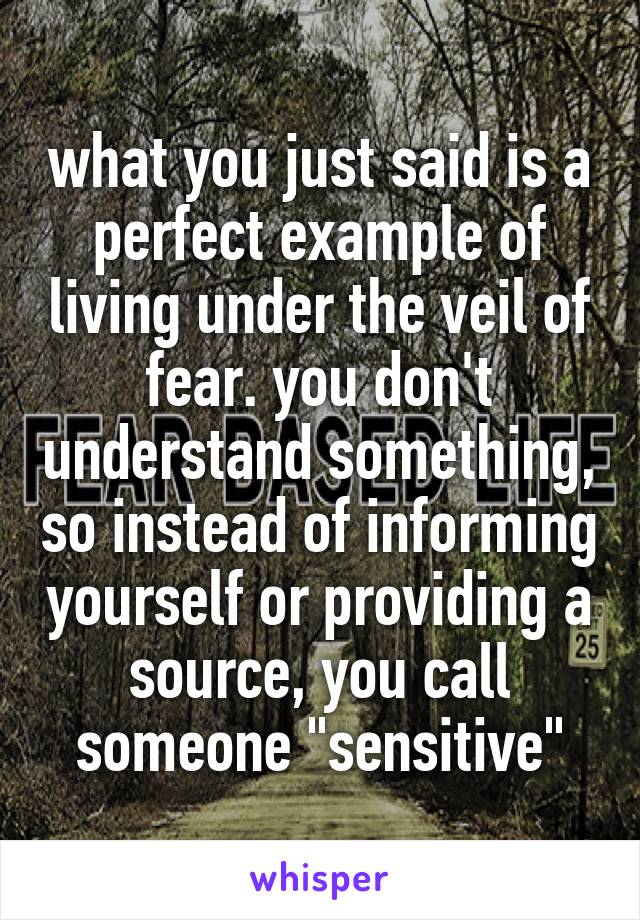 what you just said is a perfect example of living under the veil of fear. you don't understand something, so instead of informing yourself or providing a source, you call someone "sensitive"