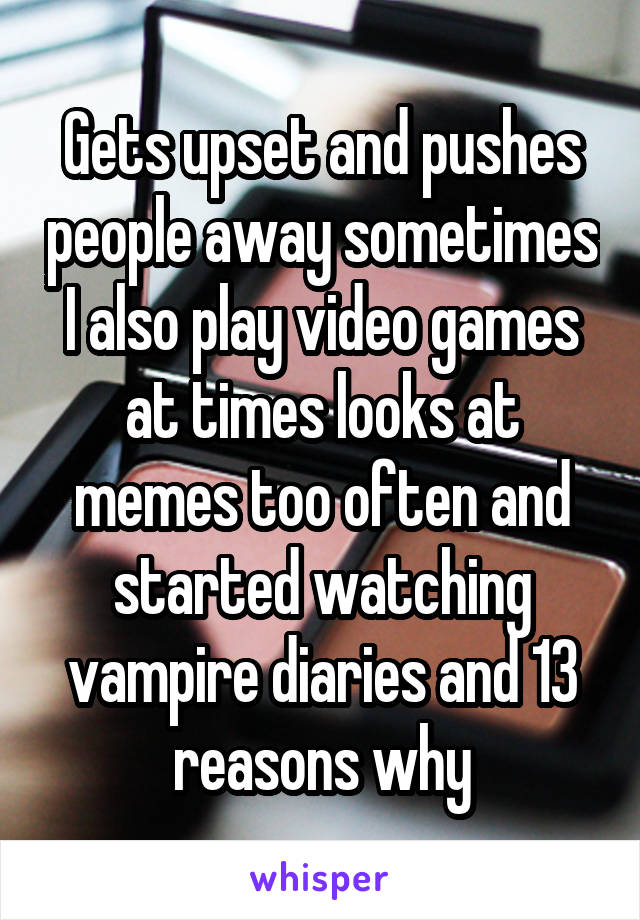 Gets upset and pushes people away sometimes I also play video games at times looks at memes too often and started watching vampire diaries and 13 reasons why