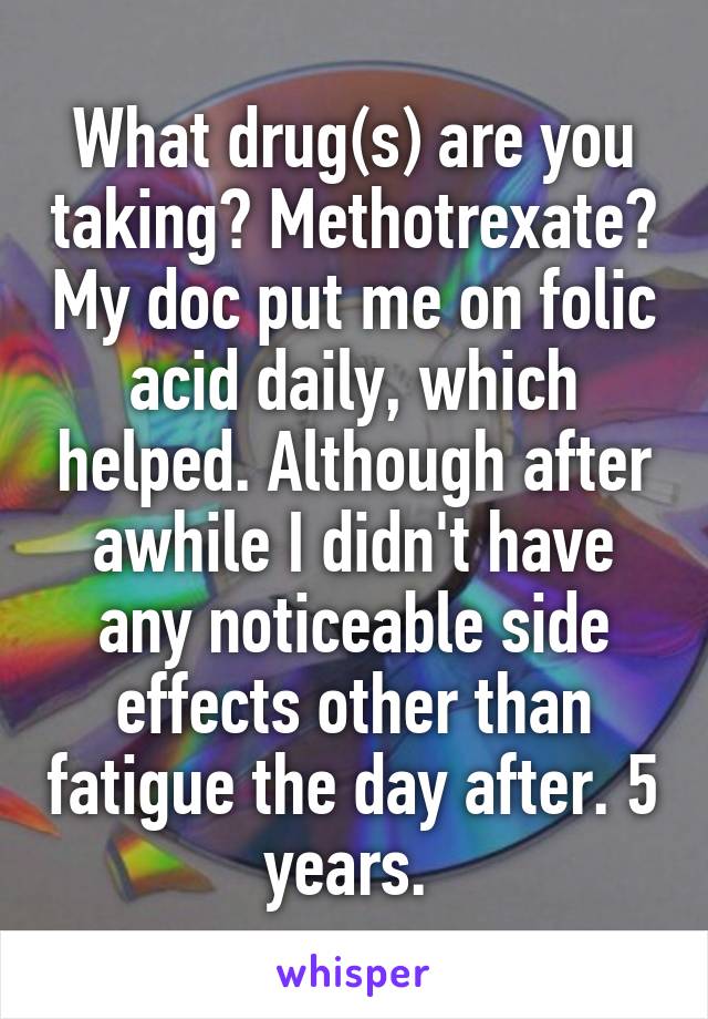 What drug(s) are you taking? Methotrexate? My doc put me on folic acid daily, which helped. Although after awhile I didn't have any noticeable side effects other than fatigue the day after. 5 years. 