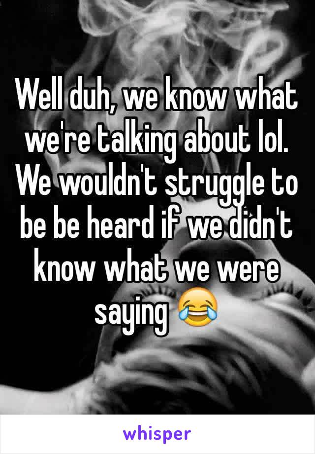 Well duh, we know what we're talking about lol. We wouldn't struggle to be be heard if we didn't know what we were saying 😂