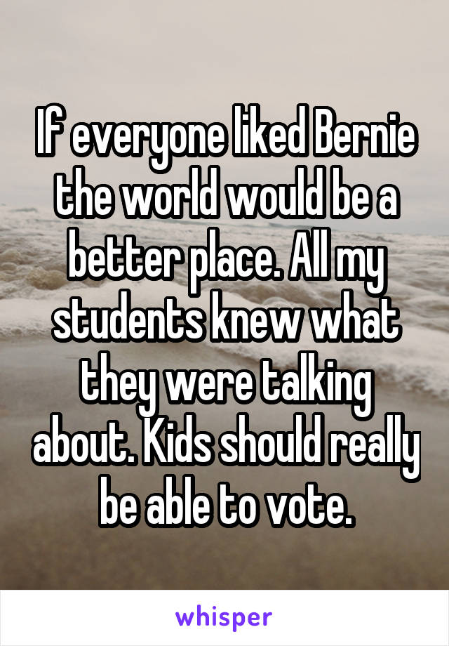 If everyone liked Bernie the world would be a better place. All my students knew what they were talking about. Kids should really be able to vote.