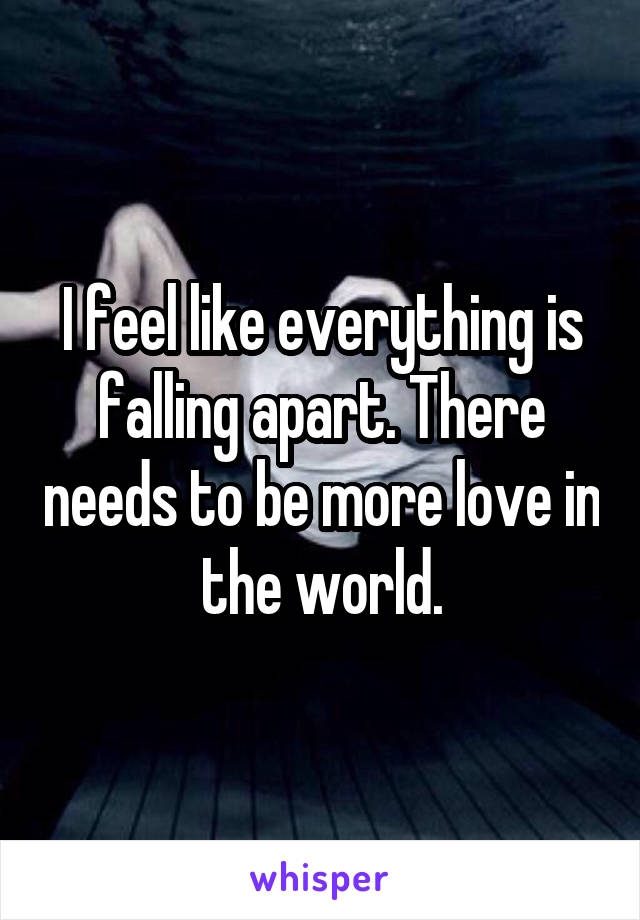 I feel like everything is falling apart. There needs to be more love in the world.