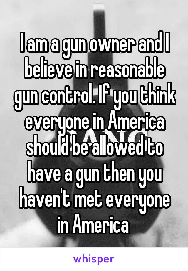 I am a gun owner and I believe in reasonable gun control. If you think everyone in America should be allowed to have a gun then you haven't met everyone in America 