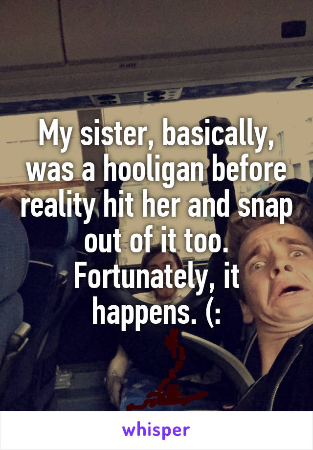 My sister, basically, was a hooligan before reality hit her and snap out of it too. Fortunately, it happens. (: