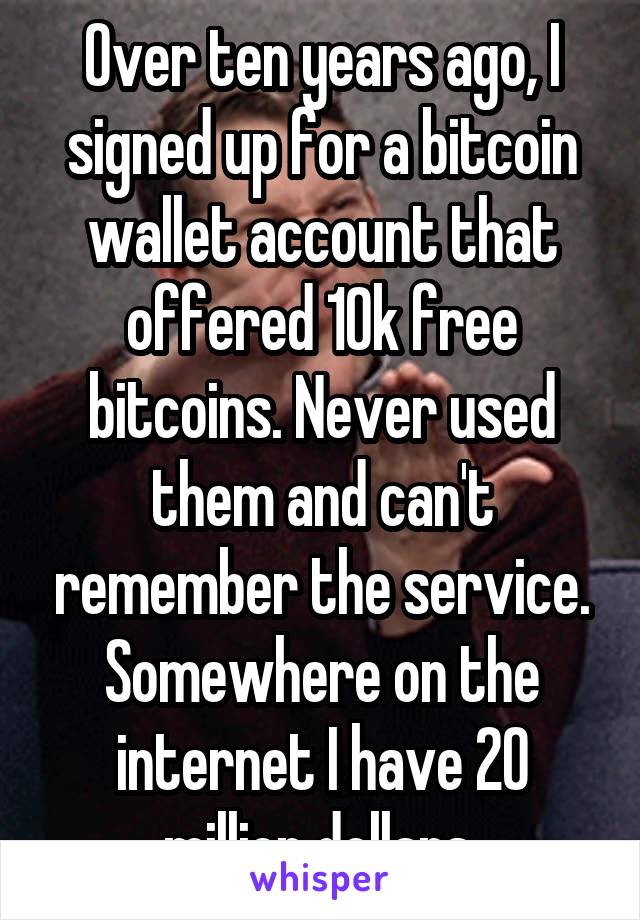 Over ten years ago, I signed up for a bitcoin wallet account that offered 10k free bitcoins. Never used them and can't remember the service. Somewhere on the internet I have 20 million dollars.