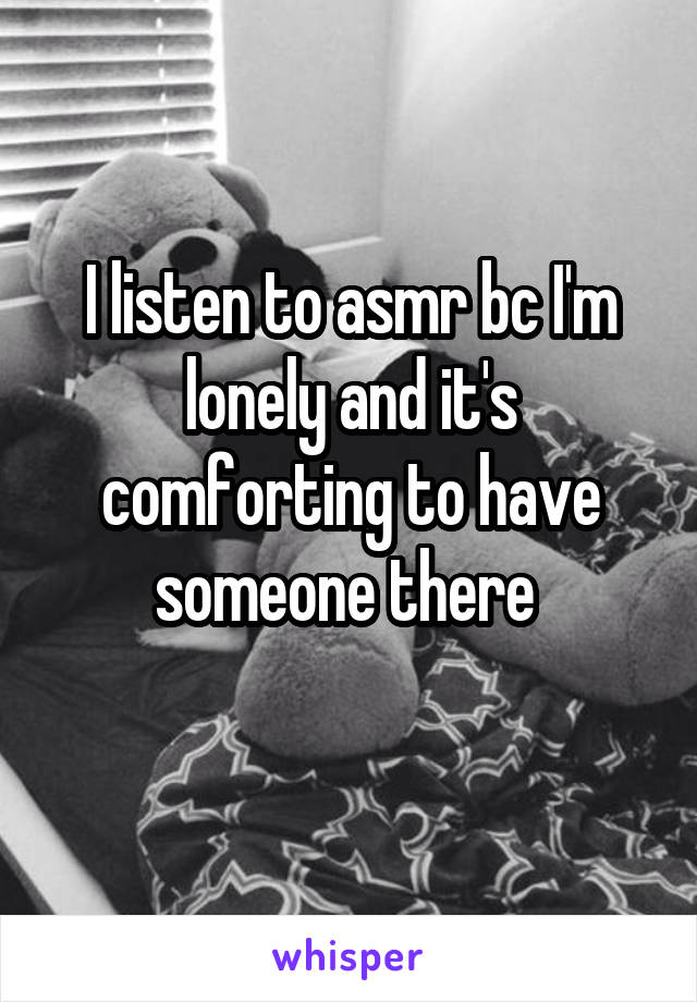 I listen to asmr bc I'm lonely and it's comforting to have someone there 
