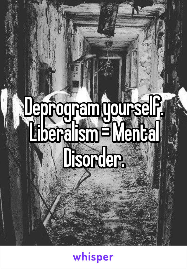 Deprogram yourself. Liberalism = Mental Disorder.