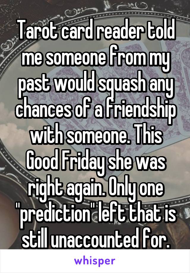Tarot card reader told me someone from my past would squash any chances of a friendship with someone. This Good Friday she was right again. Only one "prediction" left that is still unaccounted for.