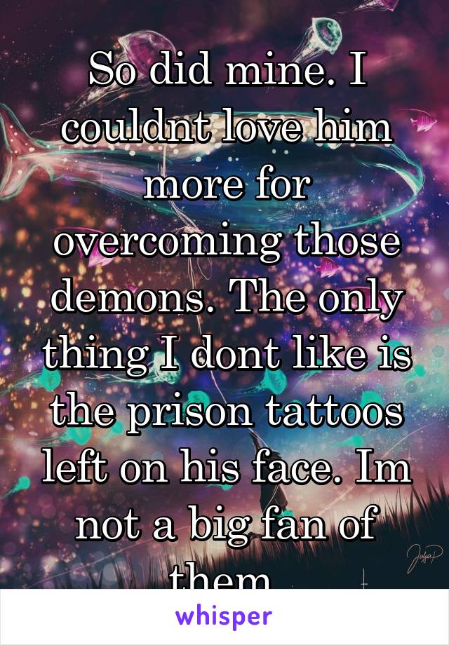 So did mine. I couldnt love him more for overcoming those demons. The only thing I dont like is the prison tattoos left on his face. Im not a big fan of them.