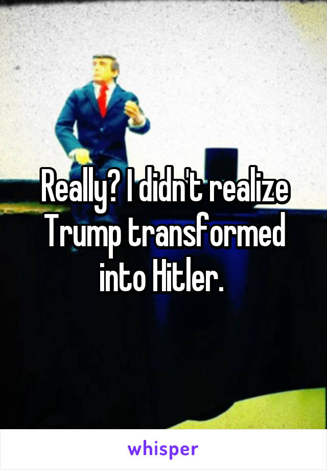 Really? I didn't realize Trump transformed into Hitler. 