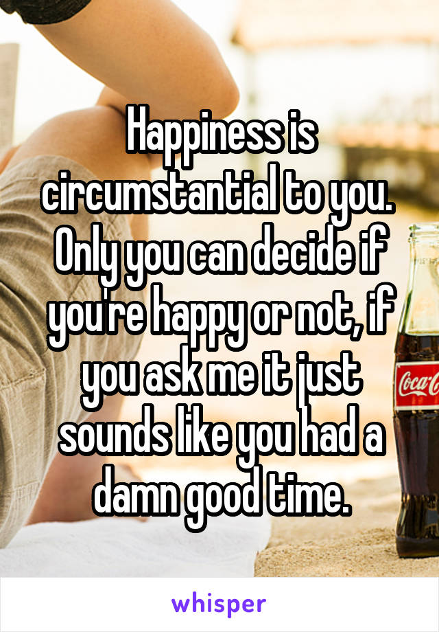 Happiness is circumstantial to you.  Only you can decide if you're happy or not, if you ask me it just sounds like you had a damn good time.