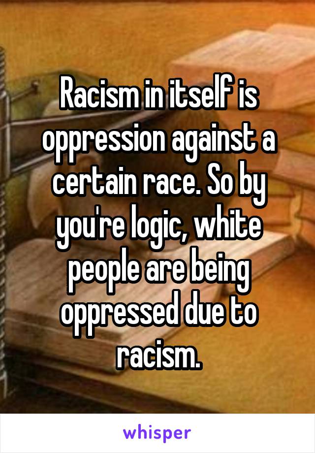 Racism in itself is oppression against a certain race. So by you're logic, white people are being oppressed due to racism.