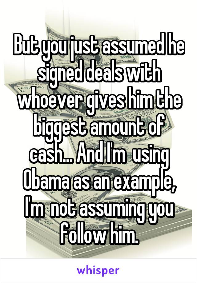 But you just assumed he signed deals with whoever gives him the biggest amount of cash... And I'm  using Obama as an example, I'm  not assuming you follow him.