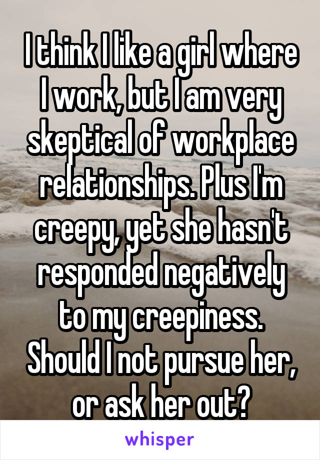 I think I like a girl where I work, but I am very skeptical of workplace relationships. Plus I'm creepy, yet she hasn't responded negatively to my creepiness. Should I not pursue her, or ask her out?