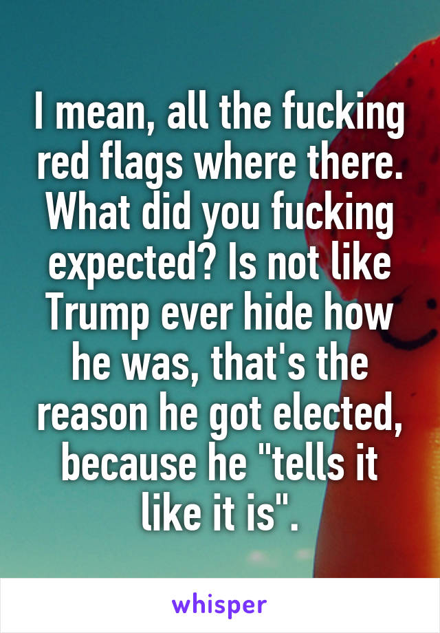 I mean, all the fucking red flags where there. What did you fucking expected? Is not like Trump ever hide how he was, that's the reason he got elected, because he "tells it like it is".