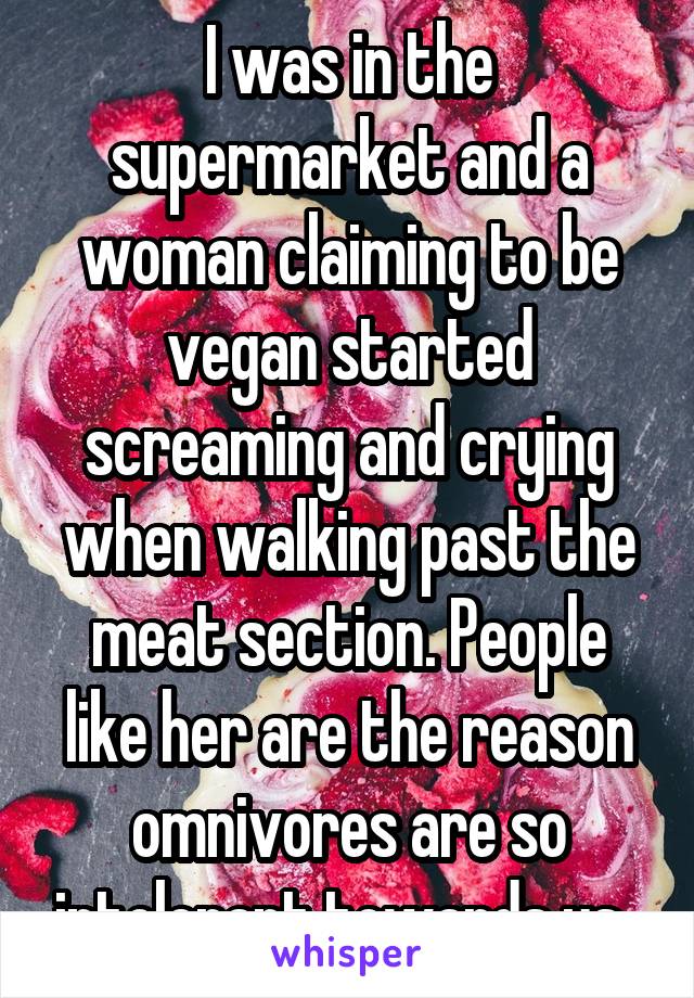 I was in the supermarket and a woman claiming to be vegan started screaming and crying when walking past the meat section. People like her are the reason omnivores are so intolerant towards us. 