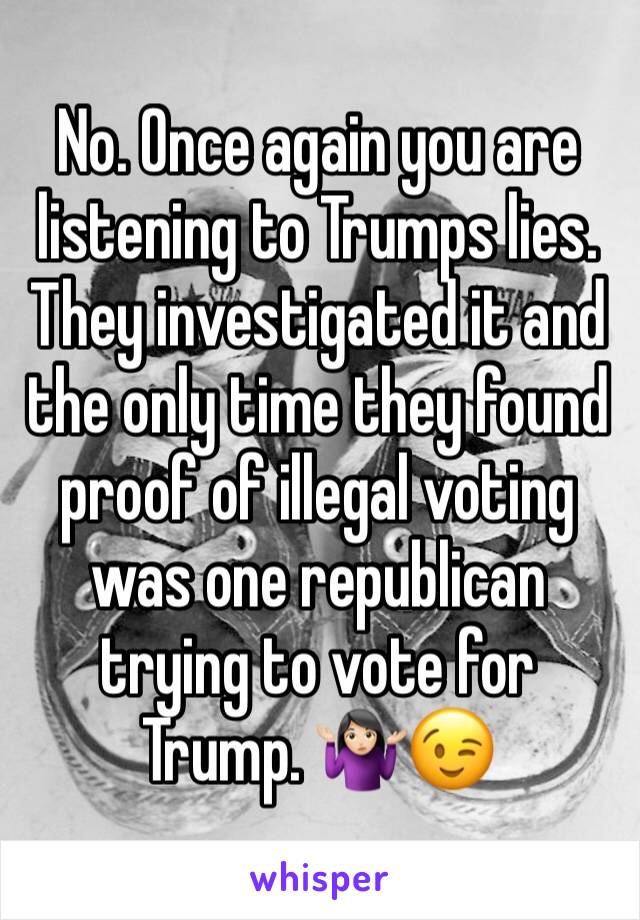 No. Once again you are listening to Trumps lies. They investigated it and the only time they found proof of illegal voting was one republican trying to vote for Trump. 🤷🏻‍♀️😉