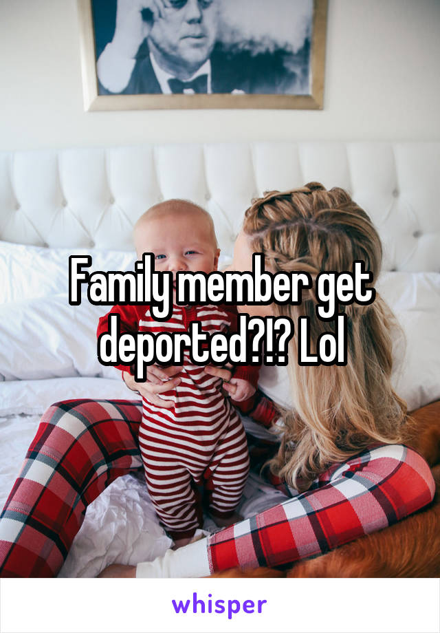 Family member get deported?!? Lol