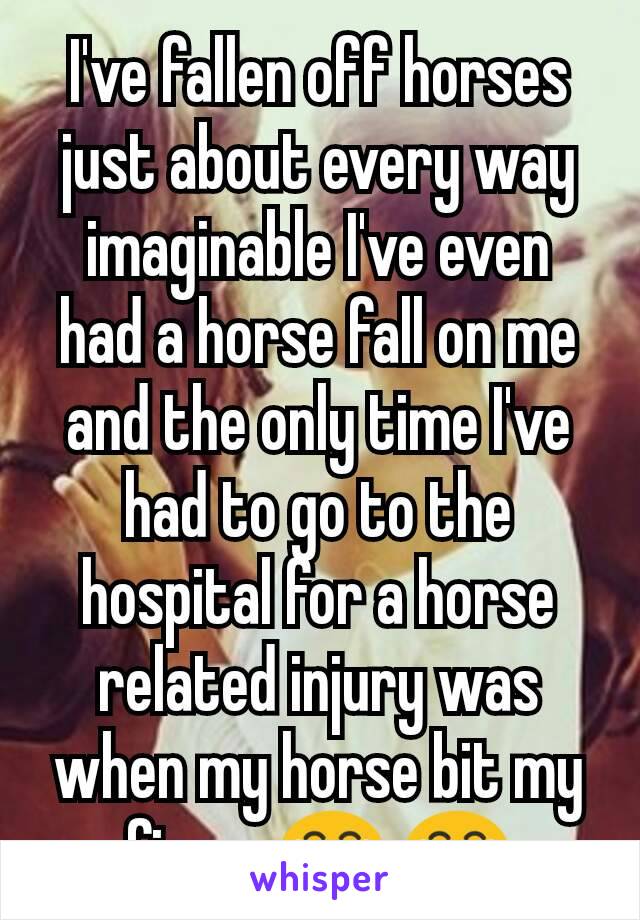 I've fallen off horses just about every way imaginable I've even had a horse fall on me and the only time I've had to go to the hospital for a horse related injury was when my horse bit my finger😂 😂