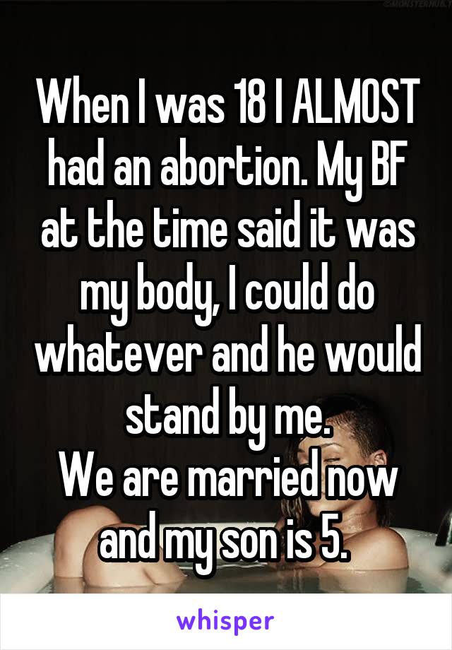 When I was 18 I ALMOST had an abortion. My BF at the time said it was my body, I could do whatever and he would stand by me.
We are married now and my son is 5. 